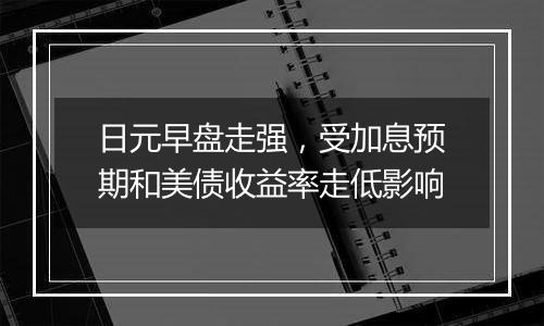 日元早盘走强，受加息预期和美债收益率走低影响