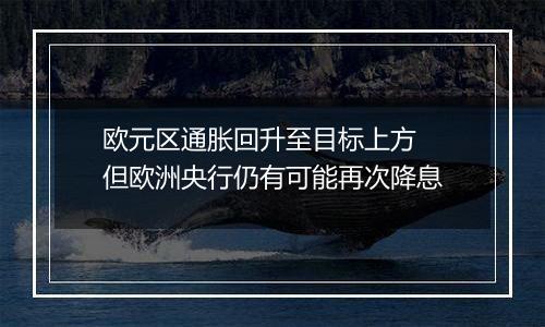 欧元区通胀回升至目标上方 但欧洲央行仍有可能再次降息