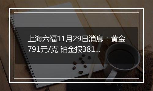 上海六福11月29日消息：黄金791元/克 铂金报381元/克