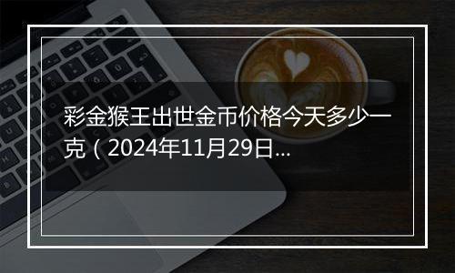 彩金猴王出世金币价格今天多少一克（2024年11月29日）