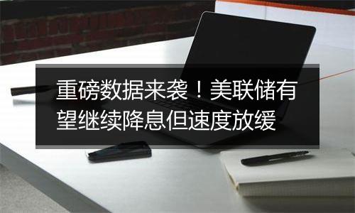 重磅数据来袭！美联储有望继续降息但速度放缓