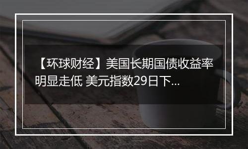 【环球财经】美国长期国债收益率明显走低 美元指数29日下跌