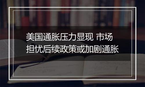 美国通胀压力显现 市场担忧后续政策或加剧通胀