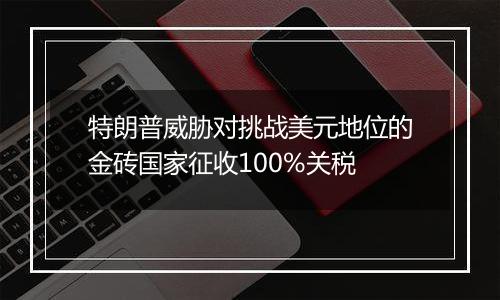 特朗普威胁对挑战美元地位的金砖国家征收100%关税