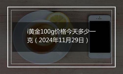 i黄金100g价格今天多少一克（2024年11月29日）