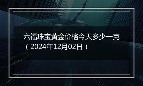 六福珠宝黄金价格今天多少一克（2024年12月02日）