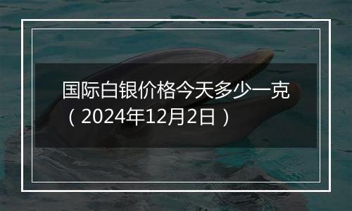 国际白银价格今天多少一克（2024年12月2日）