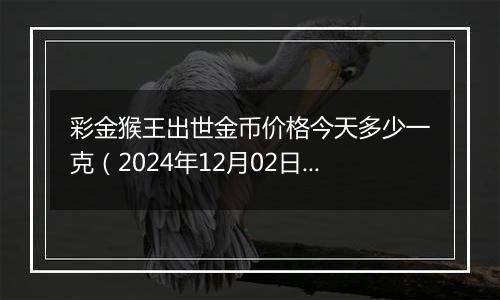 彩金猴王出世金币价格今天多少一克（2024年12月02日）