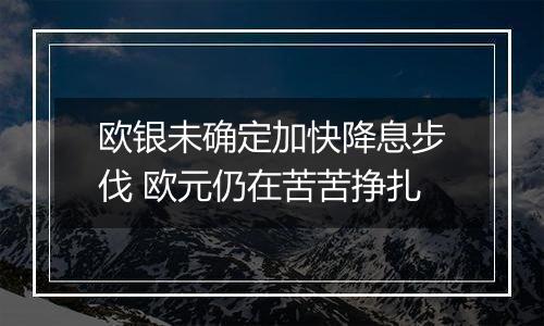 欧银未确定加快降息步伐 欧元仍在苦苦挣扎