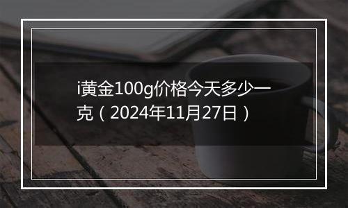 i黄金100g价格今天多少一克（2024年11月27日）