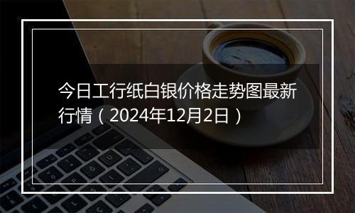 今日工行纸白银价格走势图最新行情（2024年12月2日）