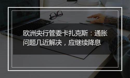 欧洲央行管委卡扎克斯：通胀问题几近解决，应继续降息