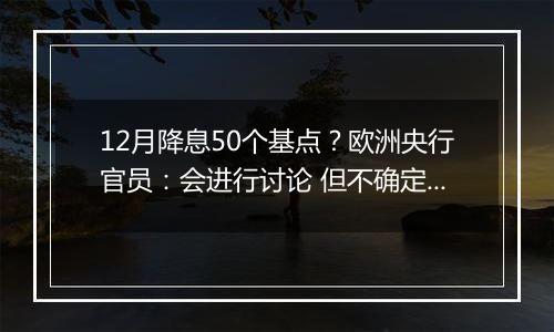 12月降息50个基点？欧洲央行官员：会进行讨论 但不确定性很高