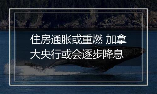 住房通胀或重燃 加拿大央行或会逐步降息