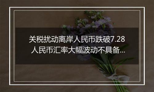 关税扰动离岸人民币跌破7.28 人民币汇率大幅波动不具备可持续性