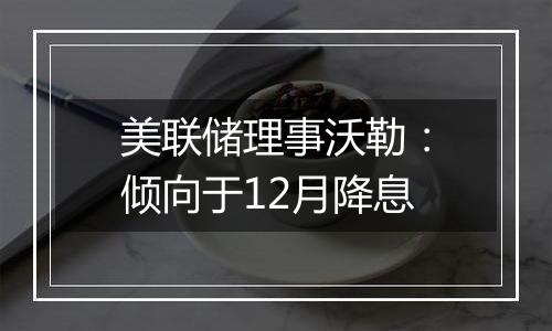 美联储理事沃勒：倾向于12月降息