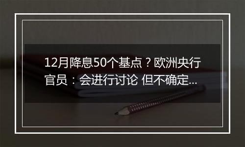 12月降息50个基点？欧洲央行官员：会进行讨论 但不确定性很高