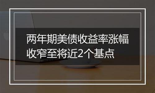 两年期美债收益率涨幅收窄至将近2个基点