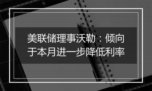 美联储理事沃勒：倾向于本月进一步降低利率