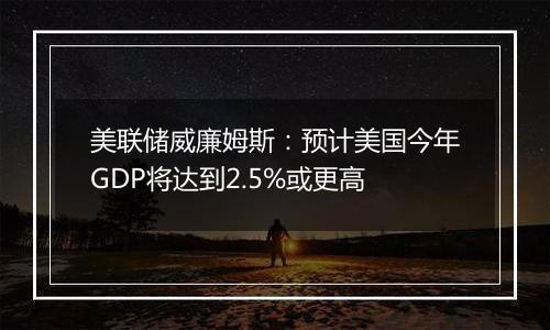 美联储威廉姆斯：预计美国今年GDP将达到2.5%或更高