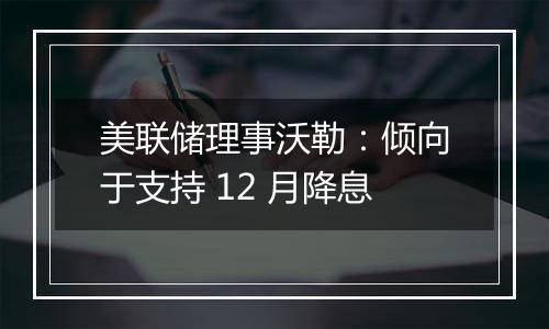 美联储理事沃勒：倾向于支持 12 月降息