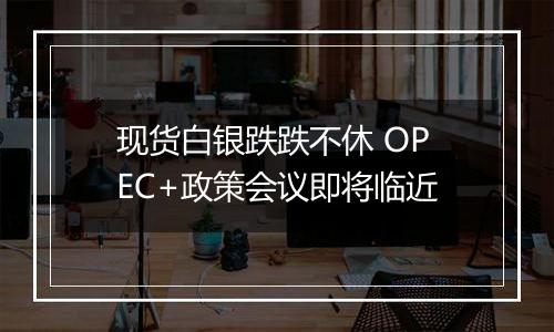 现货白银跌跌不休 OPEC+政策会议即将临近