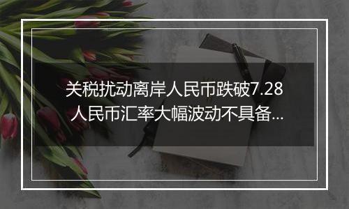 关税扰动离岸人民币跌破7.28 人民币汇率大幅波动不具备可持续性