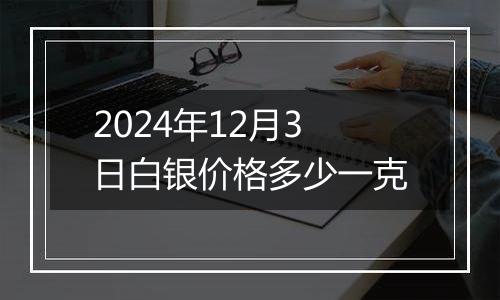 2024年12月3日白银价格多少一克