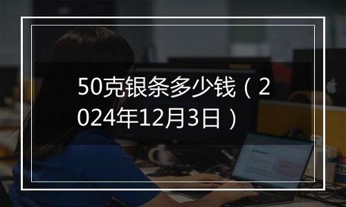 50克银条多少钱（2024年12月3日）