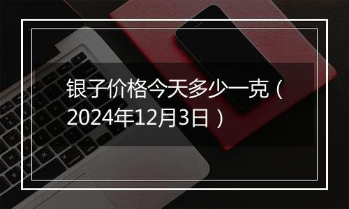 银子价格今天多少一克（2024年12月3日）