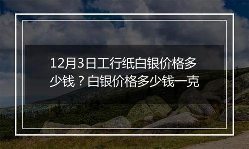 12月3日工行纸白银价格多少钱？白银价格多少钱一克