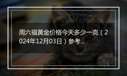 周六福黄金价格今天多少一克（2024年12月03日）参考价格