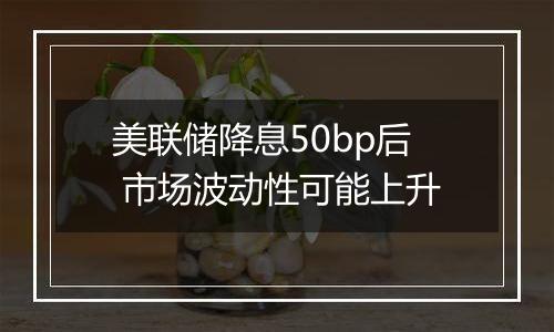 美联储降息50bp后 市场波动性可能上升