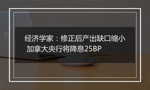 经济学家：修正后产出缺口缩小 加拿大央行将降息25BP