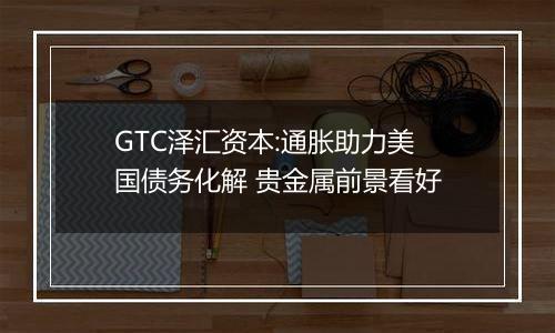 GTC泽汇资本:通胀助力美国债务化解 贵金属前景看好