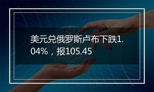 美元兑俄罗斯卢布下跌1.04%，报105.45