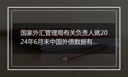 国家外汇管理局有关负责人就2024年6月末中国外债数据有关问题答记者问