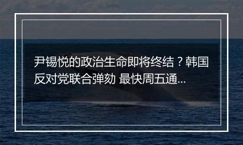 尹锡悦的政治生命即将终结？韩国反对党联合弹劾 最快周五通过表决