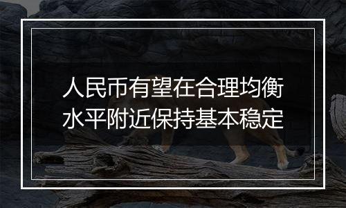 人民币有望在合理均衡水平附近保持基本稳定