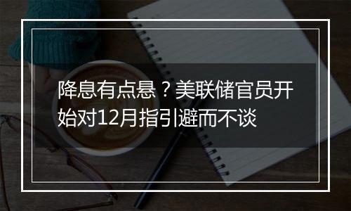 降息有点悬？美联储官员开始对12月指引避而不谈