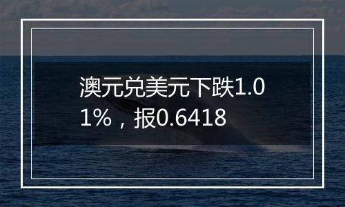 澳元兑美元下跌1.01%，报0.6418