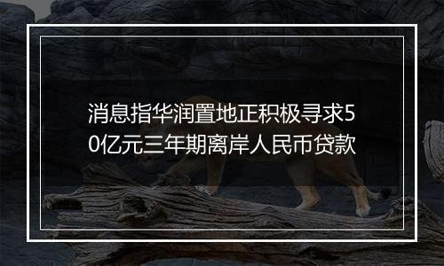 消息指华润置地正积极寻求50亿元三年期离岸人民币贷款