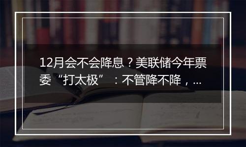 12月会不会降息？美联储今年票委“打太极”：不管降不降，利率都应继续下行