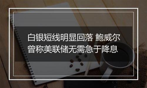 白银短线明显回落 鲍威尔曾称美联储无需急于降息