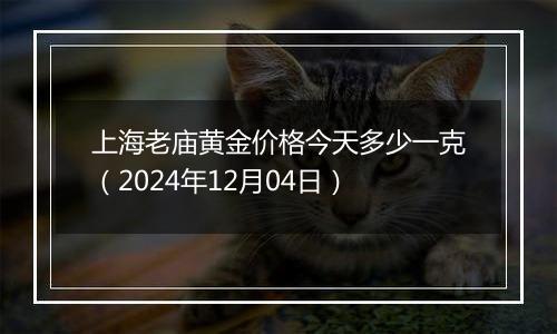 上海老庙黄金价格今天多少一克（2024年12月04日）