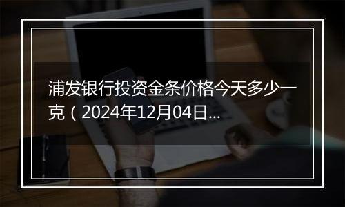 浦发银行投资金条价格今天多少一克（2024年12月04日）