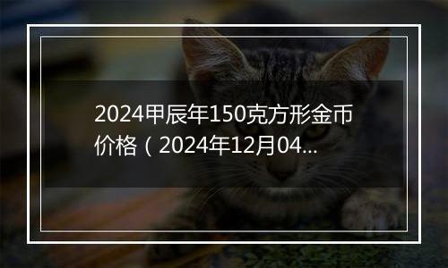 2024甲辰年150克方形金币价格（2024年12月04日）