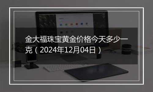 金大福珠宝黄金价格今天多少一克（2024年12月04日）