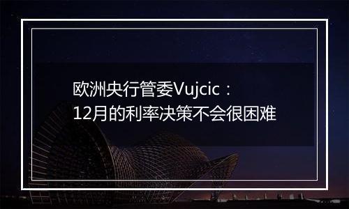 欧洲央行管委Vujcic：12月的利率决策不会很困难