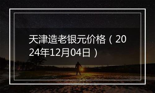 天津造老银元价格（2024年12月04日）